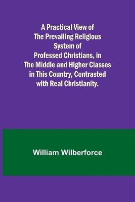 A Practical View of the Prevailing Religious System of Professed Christians, in the Middle and Higher Classes in this Country, Contrasted with Real Christianity. - William Wilberforce - cover