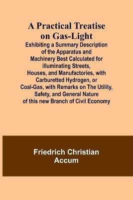 A Practical Treatise on Gas-light; Exhibiting a Summary Description of the Apparatus and Machinery Best Calculated for Illuminating Streets, Houses, and Manufactories, with Carburetted Hydrogen, or Coal-Gas, with Remarks on the Utility, Safety, and General N - Friedrich Christian Accum - cover