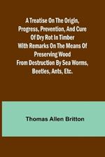 A Treatise on the Origin, Progress, Prevention, and Cure of Dry Rot in Timber With remarks on the means of preserving wood from destruction by sea worms, beetles, ants, etc.