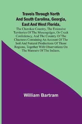 Travels Through North and South Carolina, Georgia, East and West Florida, the Cherokee Country, the Extensive Territories of the Muscogulges, or Creek Confederacy, and the Country of the Chactaws Containing an Account of the Soil and Natural Productions of - William Bartram - cover