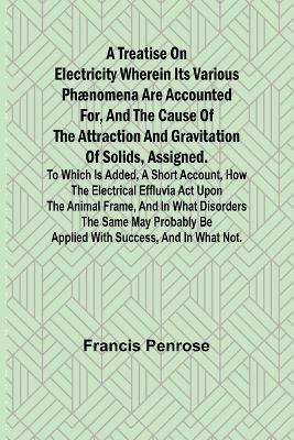 A Treatise on Electricity Wherein its various phænomena are accounted for, and the cause of the attraction and gravitation of solids, assigned. To which is added, a short account, how the electrical effluvia act upon the animal frame, and in what disorders t - Francis Penrose - cover