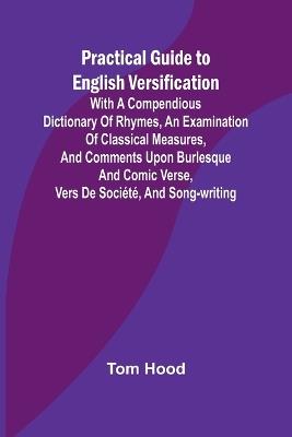 Practical Guide to English Versification; With a Compendious Dictionary of Rhymes, an Examination of Classical Measures, and Comments Upon Burlesque and Comic Verse, Vers de Soci?t?, and Song-writing - Tom Hood - cover