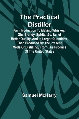 The Practical Distiller; An Introduction To Making Whiskey, Gin, Brandy, Spirits, &c. &c. of Better Quality, and in Larger Quantities, than Produced by the Present Mode of Distilling, from the Produce of the United States - Samuel McHarry - cover