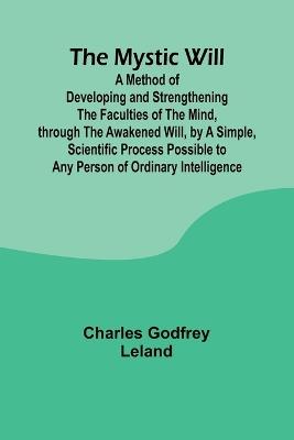 The Mystic Will; A Method of Developing and Strengthening the Faculties of the Mind, through the Awakened Will, by a Simple, Scientific Process Possible to Any Person of Ordinary Intelligence - Charles Godfrey Leland - cover