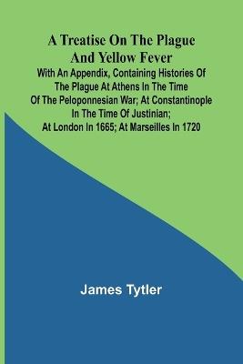 A Treatise on the Plague and Yellow Fever With an Appendix, containing histories of the plague at Athens in the time of the Peloponnesian War; at Constantinople in the time of Justinian; at London in 1665; at Marseilles in 1720 - James Tytler - cover