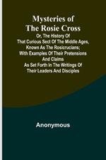 Mysteries of the Rosie Cross; Or, the History of that Curious Sect of the Middle Ages, Known as the Rosicrucians; with Examples of their Pretensions and Claims as Set Forth in the Writings of Their Leaders and Disciples