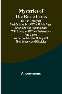 Mysteries of the Rosie Cross; Or, the History of that Curious Sect of the Middle Ages, Known as the Rosicrucians; with Examples of their Pretensions and Claims as Set Forth in the Writings of Their Leaders and Disciples - Anonymous - cover