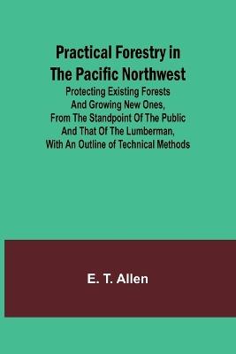 Practical Forestry in the Pacific Northwest; Protecting Existing Forests and Growing New Ones, from the Standpoint of the Public and That of the Lumberman, with an Outline of Technical Methods - E T Allen - cover