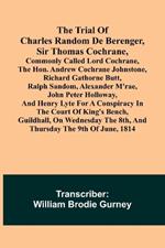 The Trial of Charles Random de Berenger, Sir Thomas Cochrane, commonly called Lord Cochrane, the Hon. Andrew Cochrane Johnstone, Richard Gathorne Butt, Ralph Sandom, Alexander M'Rae, John Peter Holloway, and Henry Lyte for A Conspiracy In the Court of King's B