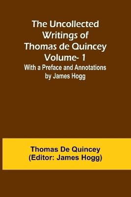 The Uncollected Writings of Thomas de Quincey-Vol. 1; With a Preface and Annotations by James Hogg - Thomas de Quincey - cover