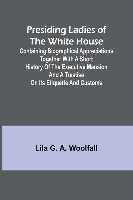Presiding Ladies of the White House; Containing biographical appreciations together with a short history of the Executive mansion and a treatise on its etiquette and customs - Lila G a Woolfall - cover