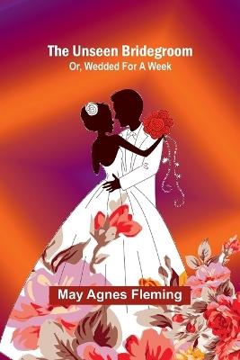 The Unseen Bridegroom; Or, Wedded For a Week - May Agnes Fleming - cover