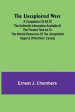 The Unexploited West; A Compilation of all of the authentic information available at the present time as to the Natural Resources of the Unexploited Regions of Northern Canada