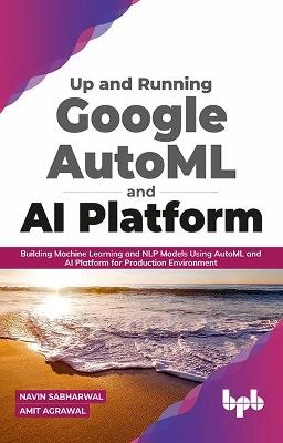 Up and Running Google AutoML and AI Platform: Building Machine Learning and NLP Models Using AutoML and AI Platform for Production Environment (English Edition)