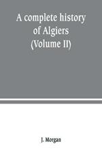 A complete history of Algiers. from the earlirft to the prefent times the whole interfperfed with many curious remarks and paffages, not touched on by any writer whatever (Volume II)