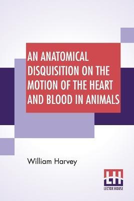 An Anatomical Disquisition On The Motion Of The Heart And Blood In Animals: Translated By Robert Willis, Revised & Edited By Alexander Bowie - William Harvey - cover