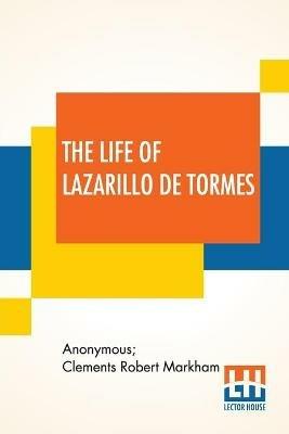 The Life Of Lazarillo De Tormes: His Fortunes & Adversities Translated From The Edition Of 1554 (Printed At Burgos) With A Notice Of The Mendoza Family By Sir Clements Markham, A Short Life Of The Author, Don Diego Hurtado De Mendoza, A Notice Of The Work, And Some Remarks On The Characte - Anonymous,Clements Robert Markham - cover