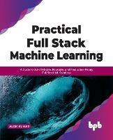 Practical Full Stack Machine Learning: A Guide to Build Reliable, Reusable, and Production-Ready Full Stack ML Solutions - Alok Kumar - cover