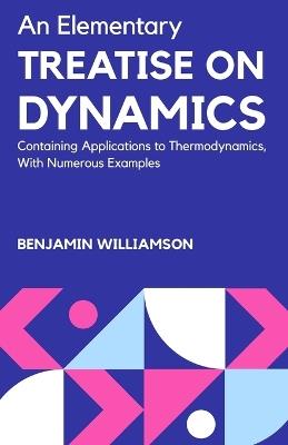 An Elementary Treatise on Dynamics Containing Applications to Thermodynamics, with Numerous Examples - Benjamin Williamson - cover