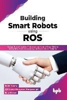 Building Smart Robots Using ROS: Design, Build, Simulate, Prototype and Control Smart Robots Using ROS, Machine Learning and React Native Platform - Robin Tommy Ajithkumar Narayanan Manaparampil - cover