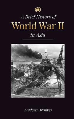 The Brief History of World War 2 in Asia: The Asia-Pacific War, the Eastern Fleet, Pearl Harbor and the Atom Bomb that Shocked Japan (1941-1945) - Academy Archives - cover