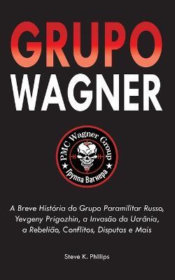 Grupo Wagner: A Breve História do Grupo Paramilitar Russo, Yevgeny Prigozhin, a Invasão da Ucrânia, a Rebelião, Conflitos, Disputas e Mais - Steve K Phillips - cover