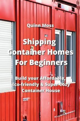 Shipping Container Homes For Beginners: Build your Affordable, Eco - Friendly & Super Cozy Container House - Quinn Moss - cover