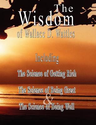 The Wisdom of Wallace D. Wattles - Including: The Science of Getting Rich, The Science of Being Great & The Science of Being Well - Wallace D Wattles - cover