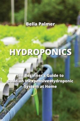 Hydroponics: The Beginner's Guide to Build an Inexpensive Hydroponic System at Home - Bella Palmer - cover