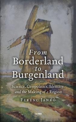 From Borderland to Burgenland: Science, Geopolitics, Identity, and the Making of a Region - Ferenc Jankó - cover