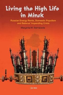 Living the High Life in Minsk: Russian Energy Rents, Domestic Populism and Belarus' Impending Crisis - Margarita M. Balmaceda - cover