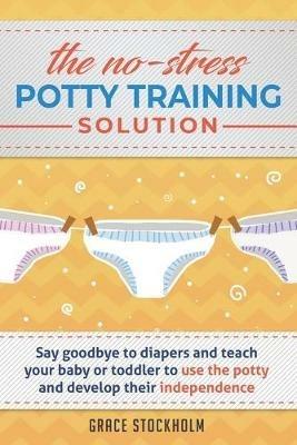 The No-Stress Potty Training Solution: Say Goodbye to Diapers And Teach Your Baby or Toddler to Use the Potty and Develop Their Independence - Grace Stockholm - cover