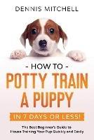 How to Potty Train a Puppy... in 7 Days or Less!: The Best Beginner's Guide to House Training Your Pup Quickly and Easily - Dennis Mitchell - cover