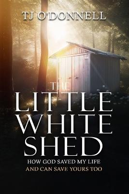 The Little White Shed: How God Saved My Life and Can Save Yours Too - T J O'Donnell - cover