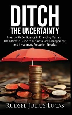 Ditch the Uncertainty: Invest with Confidence in Emerging Markets: The Ultimate Guide to Business Risk Management and Investment Protection Treaties. - Rudsel Julius Lucas - cover