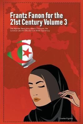 Frantz Fanon for the 21st Century Volume 3 The Algerian Revolution, Islamic Discourse, the Colonizer and the Discourse of White Supremacy - Daurius Figueira - cover