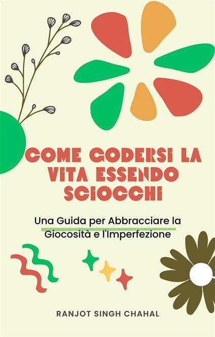 Come Godersi la Vita Essendo Sciocchi: Una Guida per Abbracciare la Giocosità e l'Imperfezione - Ranjot Singh Chahal - ebook