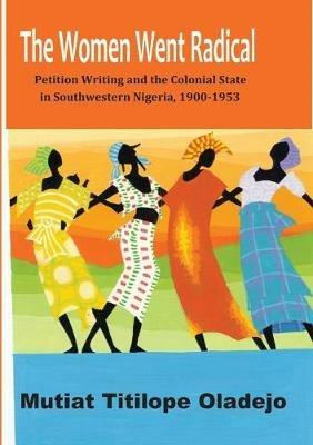 The Women Went Radical: Petition Writing and Colonial State in Southwestern Nigeria, 1900-1953 - Mutiat Titilope Oladejo - cover