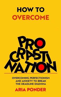 How to Overcome Procrastination: Overcoming Perfectionism and Anxiety to Break the Deadline Dilemma - Aria Ponder - cover