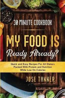 30 Minute Cookbook: MY FOOD IS READY ALREADY? - Quick and Easy Recipes For All Dieters Packed With Protein and Nutrition While Low on Calories - Josie Tanner - cover