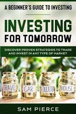 A Beginner's Guide to Investing: INVESTING FOR TOMORROW - Discover Proven Strategies To Trade and Invest In Any Type of Market