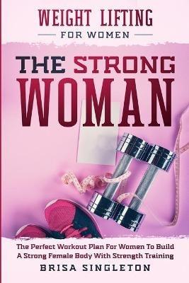 Weight Lifting For Women: THE STRONG WOMAN -The Perfect Workout Plan For Women To Build A Strong Female Body With Strength Training - Brisa Singleton - cover