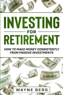 Investing For Beginners: INVESTING FOR RETIREMENT - How To Make Money Consistently From Passive Investments - Wayne Berg - cover