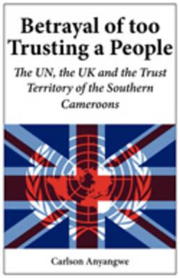 Betrayal of Too Trusting a People. The UN, the UK and the Trust Territory of the Southern Cameroons - Carlson Anyangwe - cover