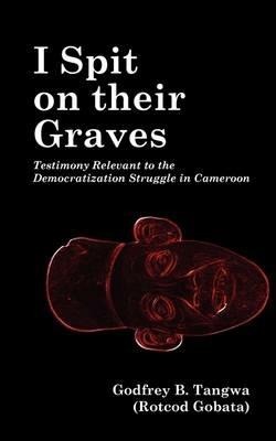 I Spit on Their Graves: Testimony Relevant to the Democratization Struggle in Cameroon - Godfrey B. Tangwa - cover