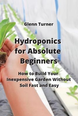 Hydroponics for Absolute Beginners: How to Build Your Inexpensive Garden Without Soil Fast and Easy - Glenn Turner - cover