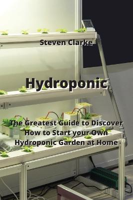 Hydroponic: The Greatest Guide to Discover How to Start your Own Hydroponic Garden at Home - Steven Clarke - cover