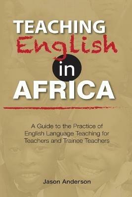 Teaching English in Africa. A Guide to the Practice of English Language Teaching for Teachers and Trainee Teachers - Jason Anderson - cover
