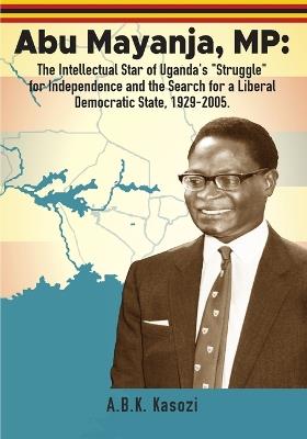 Abu Mayanja, MP: The Intellectual Star of Uganda's "Struggle" for Independence and the Search for a Liberal Democratic State, 1929-2005 - A B K Kasozi - cover