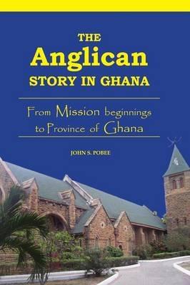 The Anglican Story in Ghana: From Mission Beginnings to Province of Ghana - John S. Pobee - cover